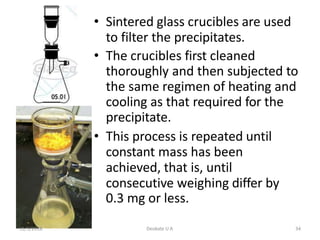 • Sintered glass crucibles are used
to filter the precipitates.
• The crucibles first cleaned
thoroughly and then subjected to
the same regimen of heating and
cooling as that required for the
precipitate.
• This process is repeated until
constant mass has been
achieved, that is, until
consecutive weighing differ by
0.3 mg or less.
11/1/2018 Deokate U A 34
 