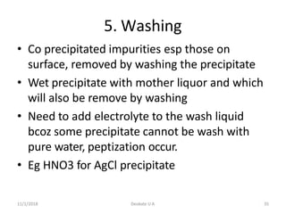 11/1/2018 Deokate U A 35
5. Washing
• Co precipitated impurities esp those on
surface, removed by washing the precipitate
• Wet precipitate with mother liquor and which
will also be remove by washing
• Need to add electrolyte to the wash liquid
bcoz some precipitate cannot be wash with
pure water, peptization occur.
• Eg HNO3 for AgCl precipitate
 
