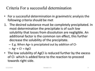 11/1/2018 Deokate U A 4
Criteria For a successful determination
• For a successful determination in gravimetric analysis the
following criteria should be met
1. The desired substance must be completely precipitated. In
most determination the precipitate is of such low
solubility that losses from dissolution are negligible. An
additional factor is the common ion effect, this further
decrease the solubility of the precipitate.
– E.g. When Ag+ is precipitated out by addition of Cl-
– Ag+ + Cl- = AgCl
• The low solubility of AgCl is reduced further by the excess
of Cl- which is added force to the reaction to proceed
towards right side.
 