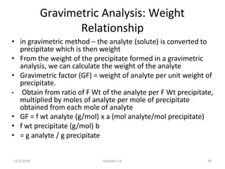11/1/2018 Deokate U A 40
Gravimetric Analysis: Weight
Relationship
• in gravimetric method – the analyte (solute) is converted to
precipitate which is then weight
• From the weight of the precipitate formed in a gravimetric
analysis, we can calculate the weight of the analyte
• Gravimetric factor (GF) = weight of analyte per unit weight of
precipitate.
• Obtain from ratio of F Wt of the analyte per F Wt precipitate,
multiplied by moles of analyte per mole of precipitate
obtained from each mole of analyte
• GF = f wt analyte (g/mol) x a (mol analyte/mol precipitate)
• f wt precipitate (g/mol) b
• = g analyte / g precipitate
 