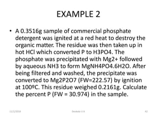 11/1/2018 Deokate U A 42
EXAMPLE 2
• A 0.3516g sample of commercial phosphate
detergent was ignited at a red heat to destroy the
organic matter. The residue was then taken up in
hot HCl which converted P to H3PO4. The
phosphate was precipitated with Mg2+ followed
by aqueous NH3 to form MgNH4PO4.6H2O. After
being filtered and washed, the precipitate was
converted to Mg2P2O7 (FW=222.57) by ignition
at 100ºC. This residue weighed 0.2161g. Calculate
the percent P (FW = 30.974) in the sample.
 