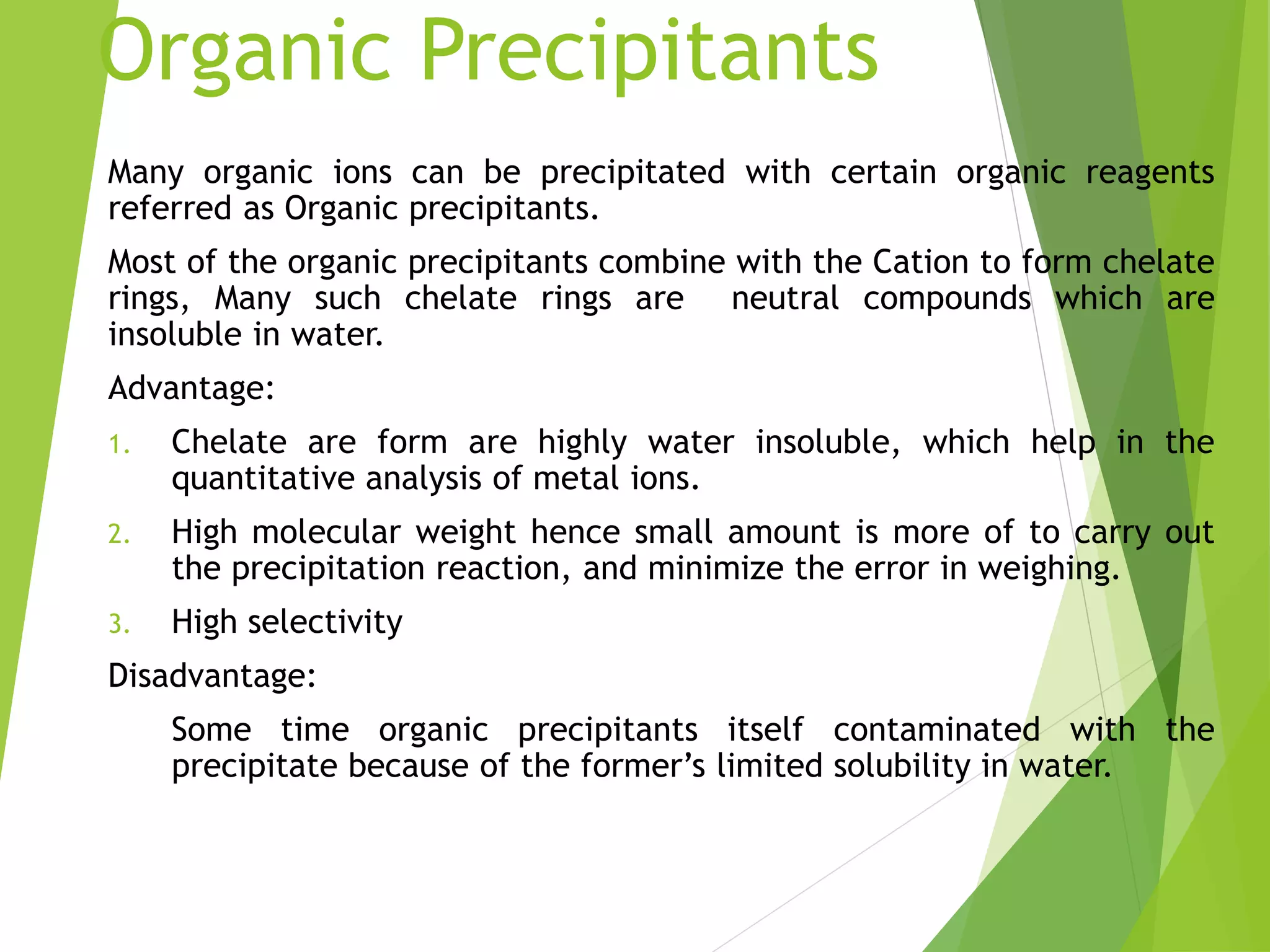 Organic Precipitants
Many organic ions can be precipitated with certain organic reagents
referred as Organic precipitants.
Most of the organic precipitants combine with the Cation to form chelate
rings, Many such chelate rings are neutral compounds which are
insoluble in water.
Advantage:
1. Chelate are form are highly water insoluble, which help in the
quantitative analysis of metal ions.
2. High molecular weight hence small amount is more of to carry out
the precipitation reaction, and minimize the error in weighing.
3. High selectivity
Disadvantage:
Some time organic precipitants itself contaminated with the
precipitate because of the former’s limited solubility in water.
 
