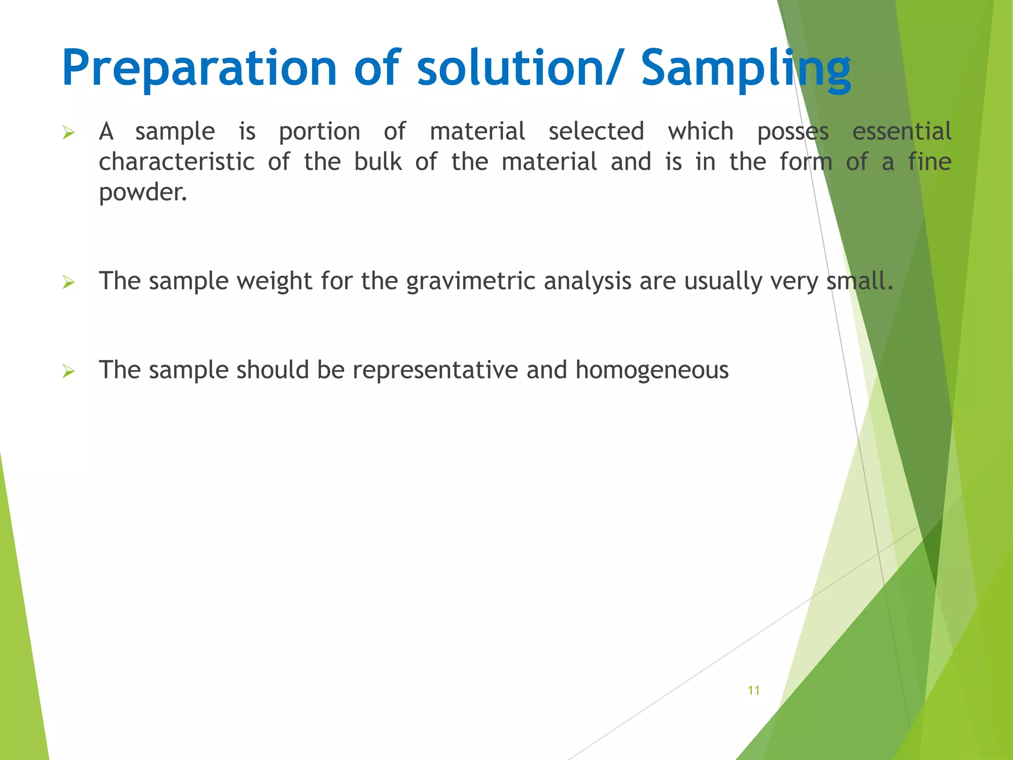 Preparation of solution/ Sampling
 A sample is portion of material selected which posses essential
characteristic of the bulk of the material and is in the form of a fine
powder.
 The sample weight for the gravimetric analysis are usually very small.
 The sample should be representative and homogeneous
11
 