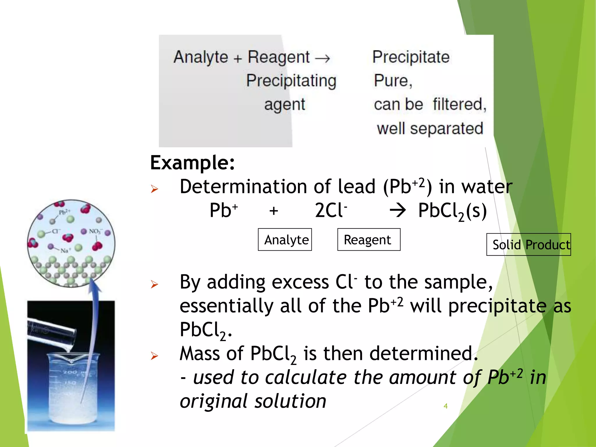 Example:
 Determination of lead (Pb+2) in water
Pb+ + 2Cl-  PbCl2(s)
 By adding excess Cl- to the sample,
essentially all of the Pb+2 will precipitate as
PbCl2.
 Mass of PbCl2 is then determined.
- used to calculate the amount of Pb+2 in
original solution
Reagent
Analyte Solid Product
4
 