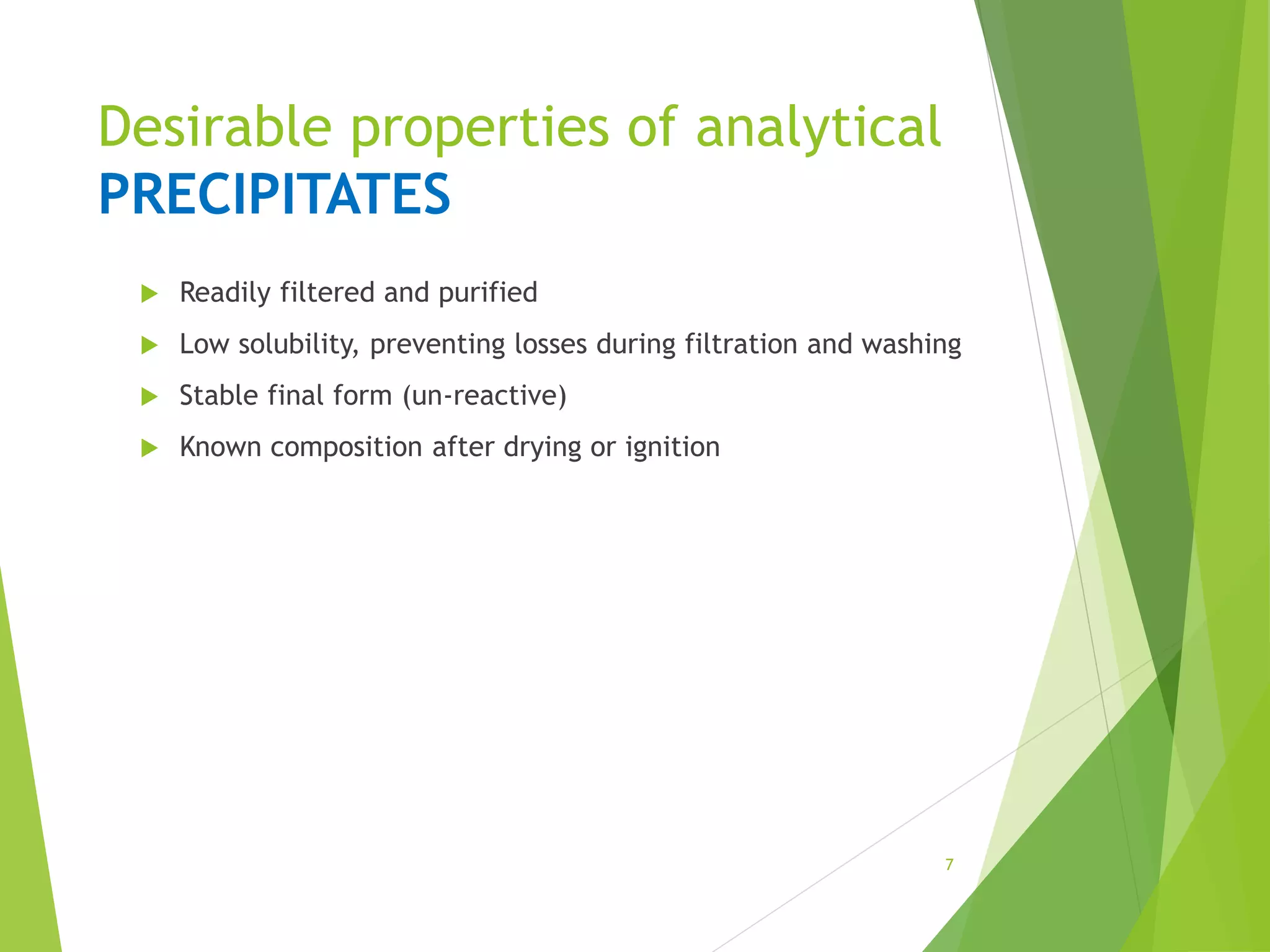 Desirable properties of analytical
PRECIPITATES
 Readily filtered and purified
 Low solubility, preventing losses during filtration and washing
 Stable final form (un-reactive)
 Known composition after drying or ignition
7
 