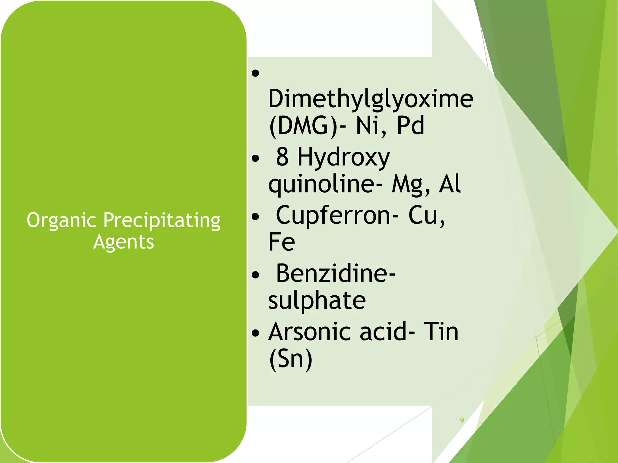 •
Dimethylglyoxime
(DMG)- Ni, Pd
• 8 Hydroxy
quinoline- Mg, Al
• Cupferron- Cu,
Fe
• Benzidine-
sulphate
• Arsonic acid- Tin
(Sn)
Organic Precipitating
Agents
9
 