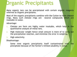 Organic Precipitants
Many organic ions can be precipitated with certain organic reagents
referred as Organic precipitants.
Most of the organic precipitants combine with the Cation to form chelate
rings, Many such chelate rings are neutral compounds which are
insoluble in water.
Advantage:
1. Chelate are form are highly water insoluble, which help in the
quantitative analysis of metal ions.
2. High molecular weight hence small amount is more of to carry out
the precipitation reaction, and minimize the error in weighing.
3. High selectivity
Disadvantage:
Some time organic precipitants itself contaminated with the
precipitate because of the former’s limited solubility in water.
 