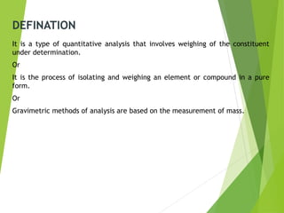 DEFINATION
It is a type of quantitative analysis that involves weighing of the constituent
under determination.
Or
It is the process of isolating and weighing an element or compound in a pure
form.
Or
Gravimetric methods of analysis are based on the measurement of mass.
 