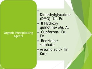 •
Dimethylglyoxime
(DMG)- Ni, Pd
• 8 Hydroxy
quinoline- Mg, Al
• Cupferron- Cu,
Fe
• Benzidine-
sulphate
• Arsonic acid- Tin
(Sn)
Organic Precipitating
Agents
9
 
