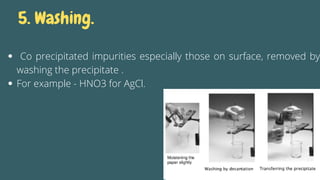 5. Washing.
Co precipitated impurities especially those on surface, removed by
washing the precipitate .
For example - HNO3 for AgCl.
 