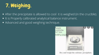 7. Weighing.
After the precipitate is allowed to cool it is weighed (in the crucible).
It is Properly calibrated analytical balance instrument.
Advanced and good weighing technique.
 