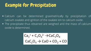 Calcium can be determined gravimetrically by precipitation of
calcium oxalate and ignition of the oxalate ion to calcium oxide.
The precipitate thus obtained are weighed and the mass of calcium
oxide is determined.
Example for Precipitation
 