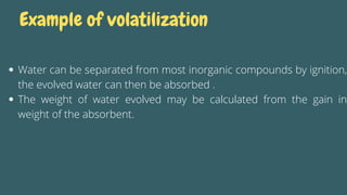 Example of volatilization
Water can be separated from most inorganic compounds by ignition,
the evolved water can then be absorbed .
The weight of water evolved may be calculated from the gain in
weight of the absorbent.
 
