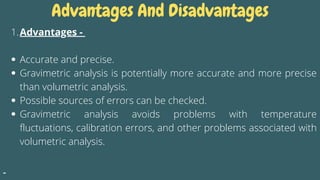 Advantages And Disadvantages
Advantages -
Accurate and precise.
Gravimetric analysis is potentially more accurate and more precise
than volumetric analysis.
Possible sources of errors can be checked.
Gravimetric analysis avoids problems with temperature
fluctuations, calibration errors, and other problems associated with
volumetric analysis.
1.
 