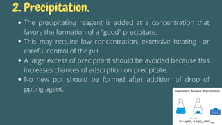 The precipitating reagent is added at a concentration that
favors the formation of a "good" precipitate.
This may require low concentration, extensive heating or
careful control of the pH.
A large excess of precipitant should be avoided because this
increases chances of adsorption on precipitate.
No new ppt should be formed after addition of drop of
ppting agent.
2. Precipitation.
 