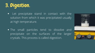 Let precipitate stand in contact with the
solution from which it was precipitated usually
at high temperature.
The small particles tend to dissolve and
precipitate on the surfaces of the larger
crystals. This process is called digestion.
3. Digestion.
 
