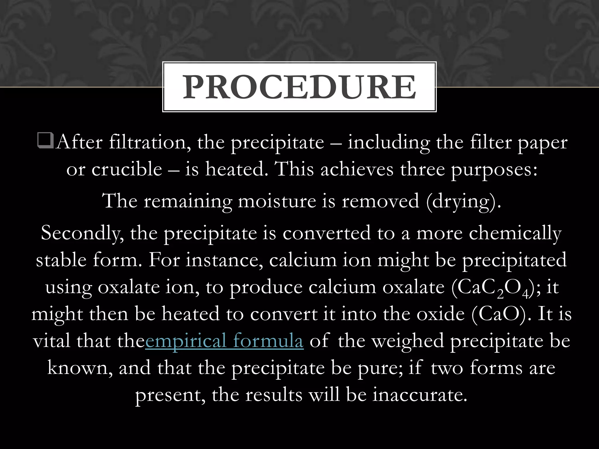 PROCEDURE
After filtration, the precipitate – including the filter paper
or crucible – is heated. This achieves three purposes:
The remaining moisture is removed (drying).
Secondly, the precipitate is converted to a more chemically
stable form. For instance, calcium ion might be precipitated
using oxalate ion, to produce calcium oxalate (CaC 2O4); it
might then be heated to convert it into the oxide (CaO). It is
vital that theempirical formula of the weighed precipitate be
known, and that the precipitate be pure; if two forms are
present, the results will be inaccurate.

 