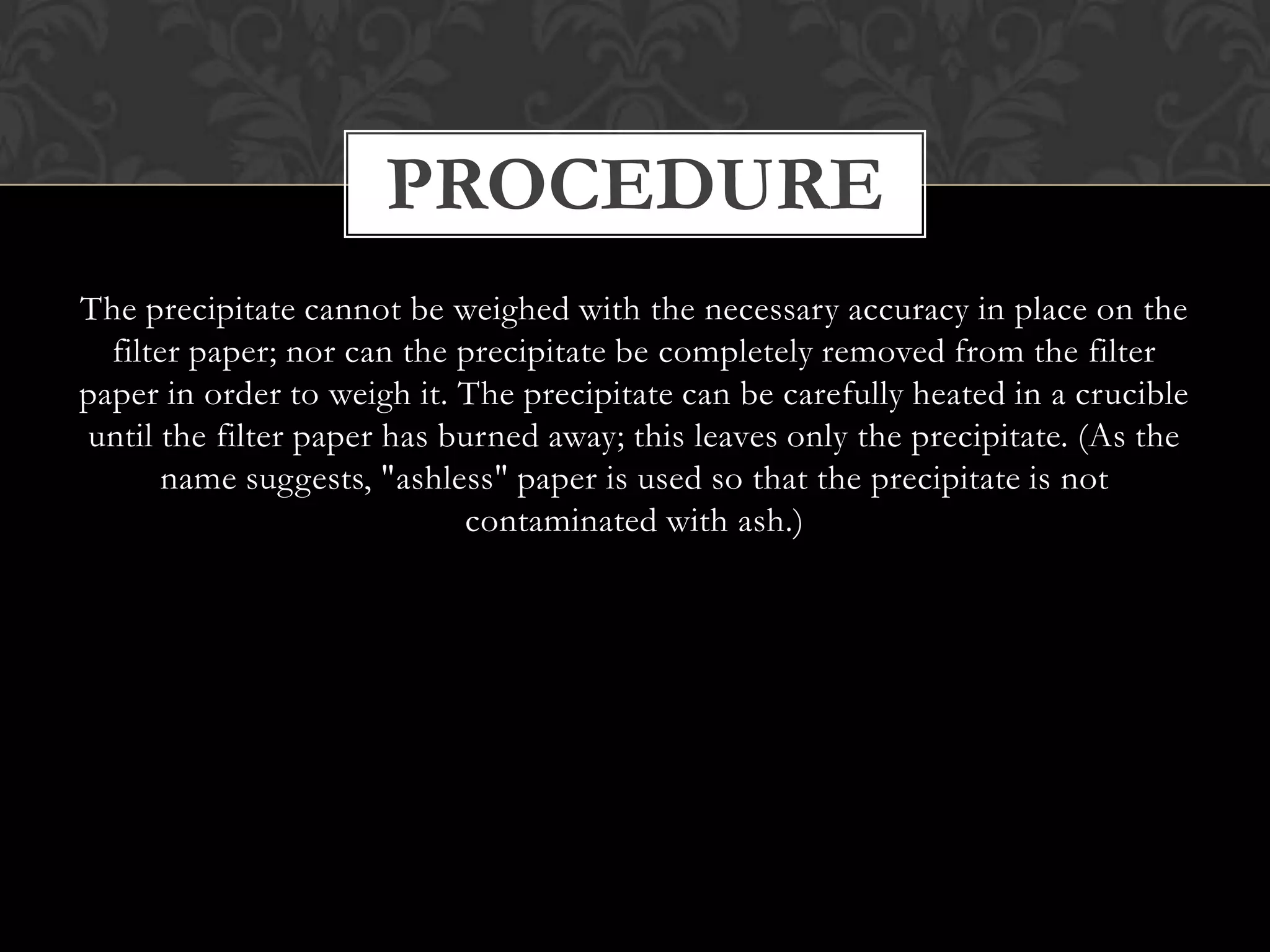 PROCEDURE
The precipitate cannot be weighed with the necessary accuracy in place on the
filter paper; nor can the precipitate be completely removed from the filter
paper in order to weigh it. The precipitate can be carefully heated in a crucible
until the filter paper has burned away; this leaves only the precipitate. (As the
name suggests, "ashless" paper is used so that the precipitate is not
contaminated with ash.)

 