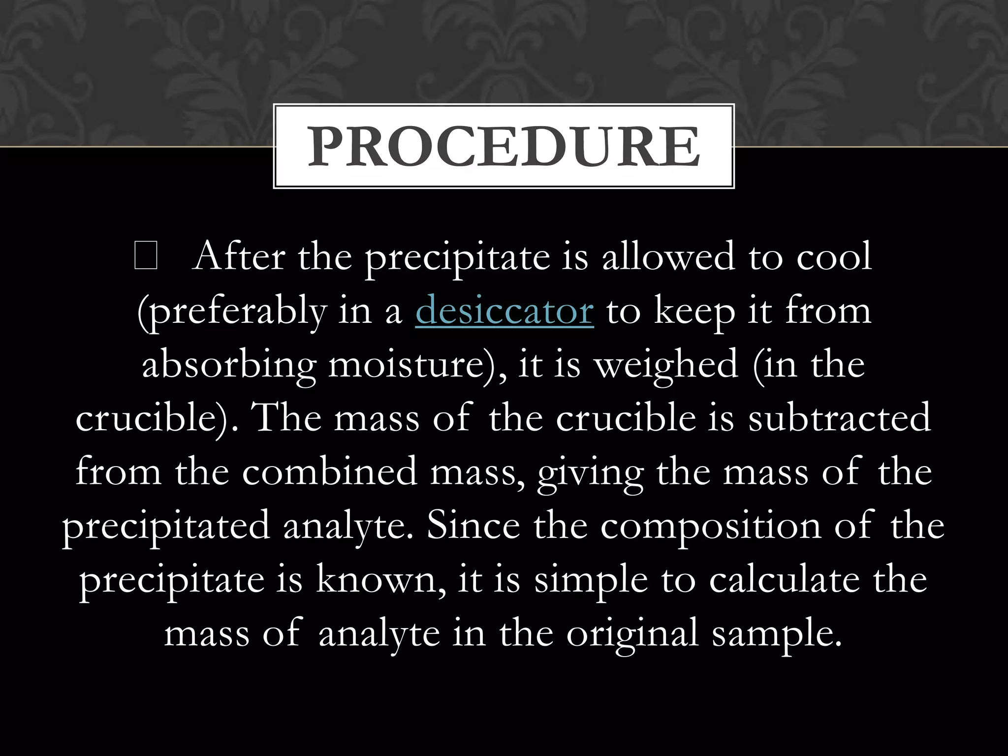 PROCEDURE
 After the precipitate is allowed to cool
(preferably in a desiccator to keep it from
absorbing moisture), it is weighed (in the
crucible). The mass of the crucible is subtracted
from the combined mass, giving the mass of the
precipitated analyte. Since the composition of the
precipitate is known, it is simple to calculate the
mass of analyte in the original sample.

 