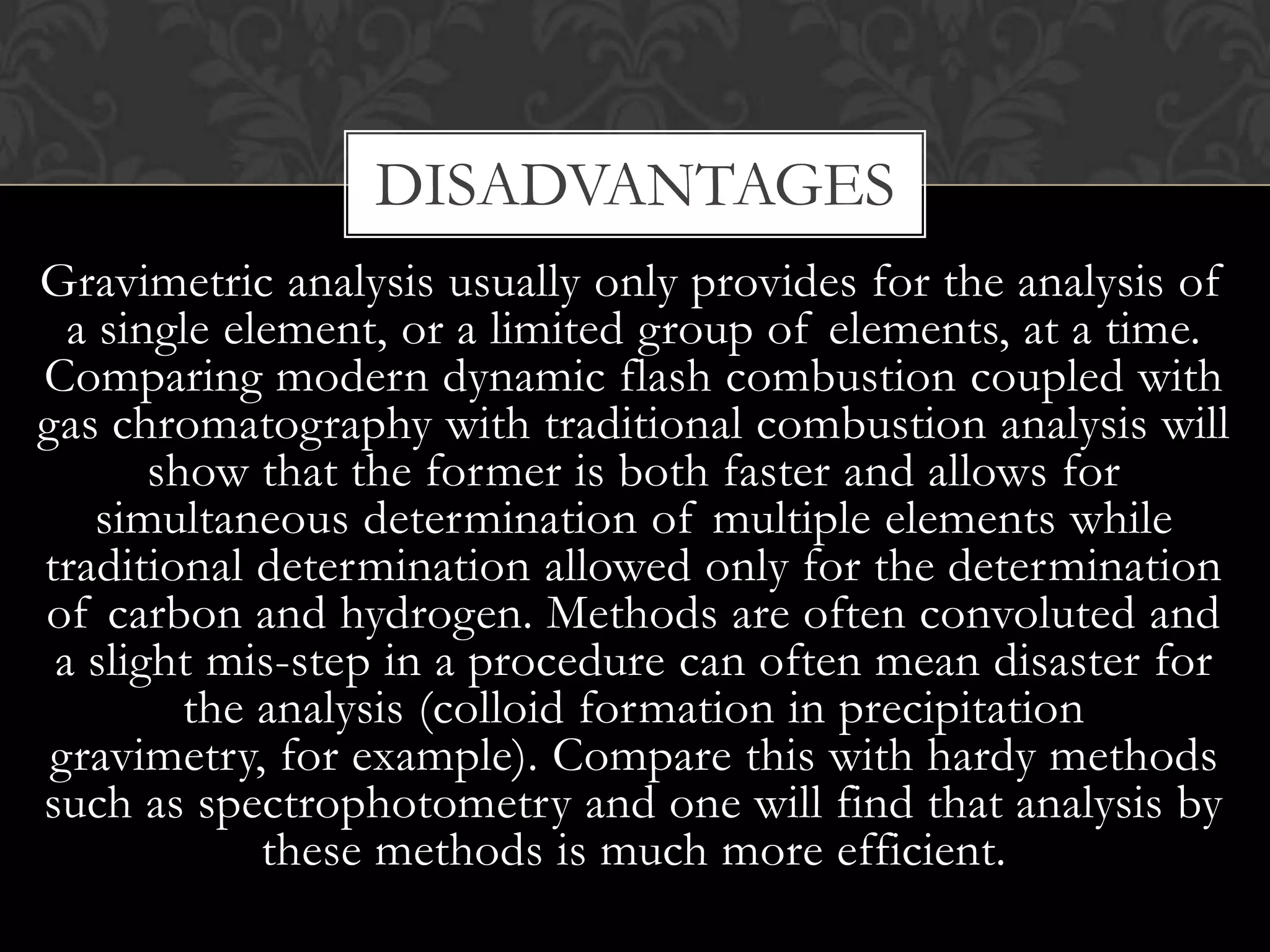 DISADVANTAGES
Gravimetric analysis usually only provides for the analysis of
a single element, or a limited group of elements, at a time.
Comparing modern dynamic flash combustion coupled with
gas chromatography with traditional combustion analysis will
show that the former is both faster and allows for
simultaneous determination of multiple elements while
traditional determination allowed only for the determination
of carbon and hydrogen. Methods are often convoluted and
a slight mis-step in a procedure can often mean disaster for
the analysis (colloid formation in precipitation
gravimetry, for example). Compare this with hardy methods
such as spectrophotometry and one will find that analysis by
these methods is much more efficient.

 