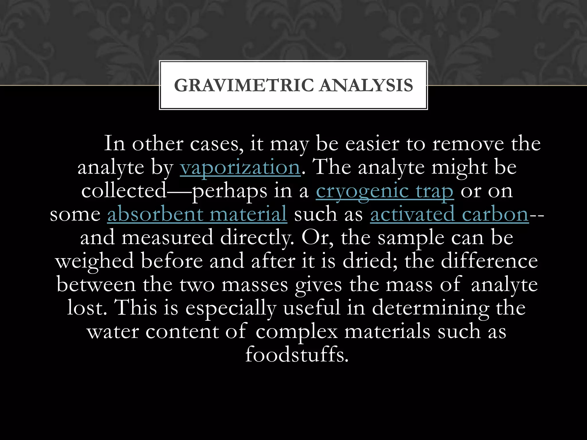 GRAVIMETRIC ANALYSIS

In other cases, it may be easier to remove the
analyte by vaporization. The analyte might be
collected—perhaps in a cryogenic trap or on
some absorbent material such as activated carbon-and measured directly. Or, the sample can be
weighed before and after it is dried; the difference
between the two masses gives the mass of analyte
lost. This is especially useful in determining the
water content of complex materials such as
foodstuffs.

 