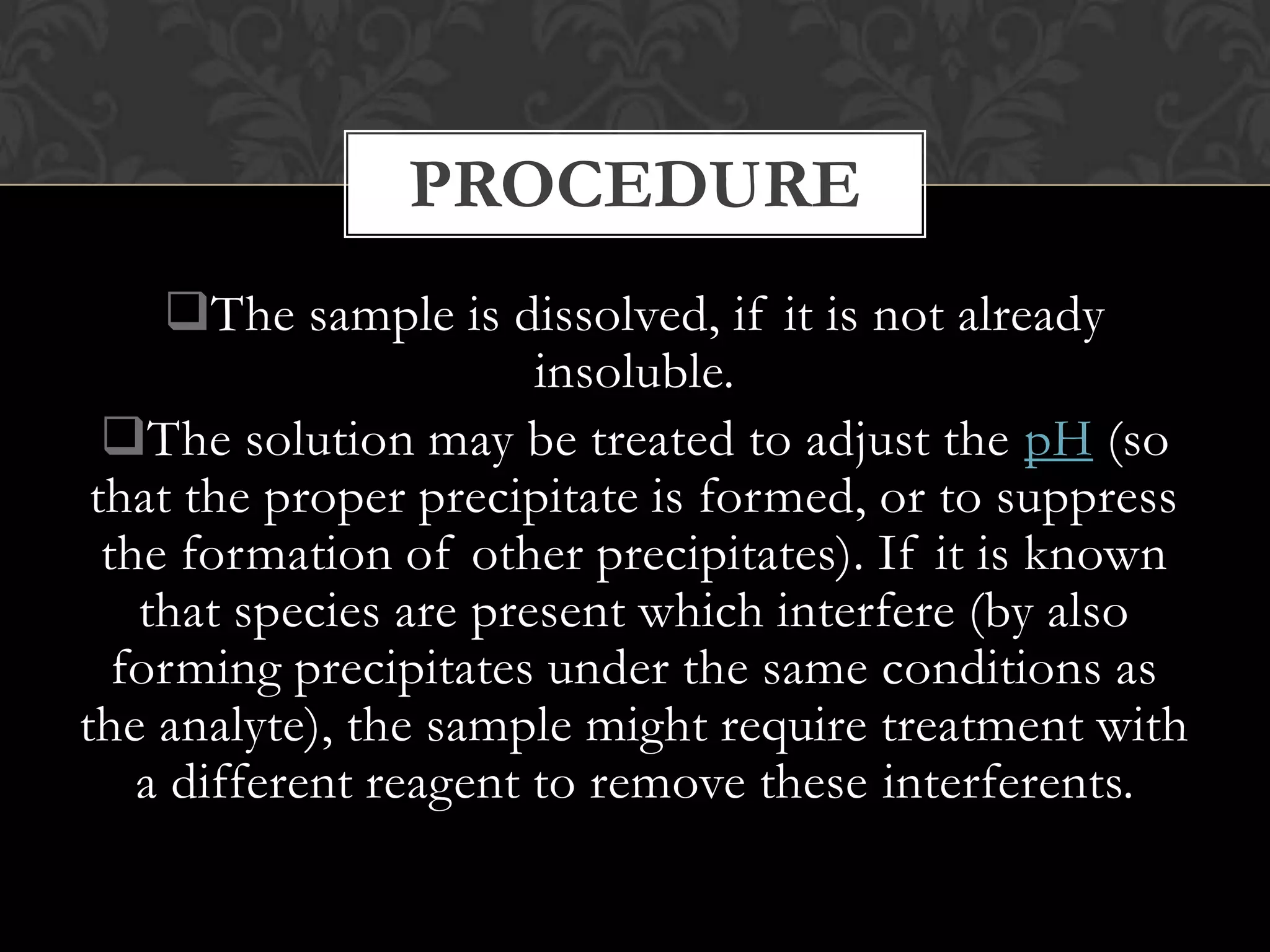 PROCEDURE
The sample is dissolved, if it is not already
insoluble.
The solution may be treated to adjust the pH (so
that the proper precipitate is formed, or to suppress
the formation of other precipitates). If it is known
that species are present which interfere (by also
forming precipitates under the same conditions as
the analyte), the sample might require treatment with
a different reagent to remove these interferents.

 
