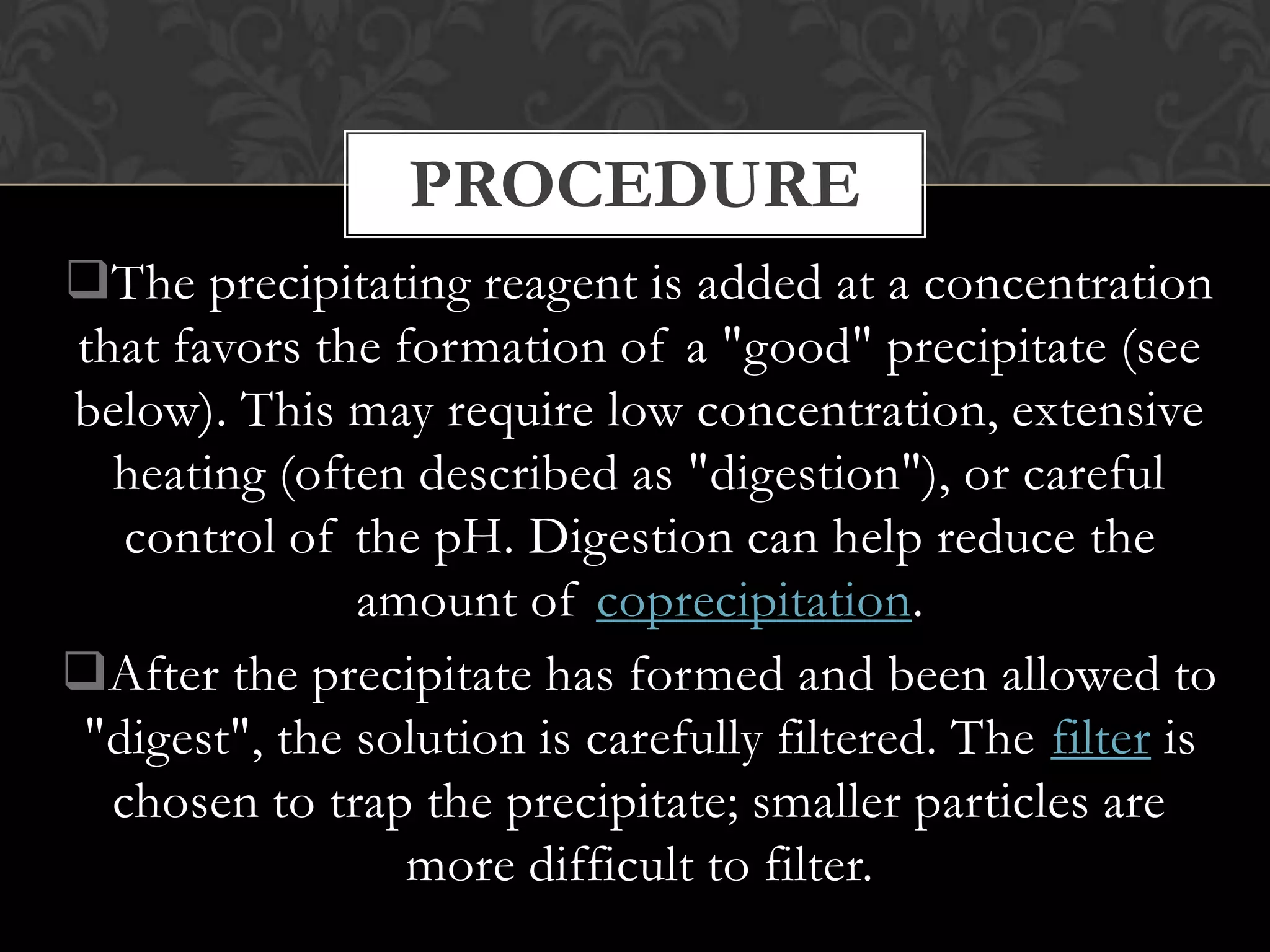 PROCEDURE
The precipitating reagent is added at a concentration
that favors the formation of a "good" precipitate (see
below). This may require low concentration, extensive
heating (often described as "digestion"), or careful
control of the pH. Digestion can help reduce the
amount of coprecipitation.
After the precipitate has formed and been allowed to
"digest", the solution is carefully filtered. The filter is
chosen to trap the precipitate; smaller particles are
more difficult to filter.

 