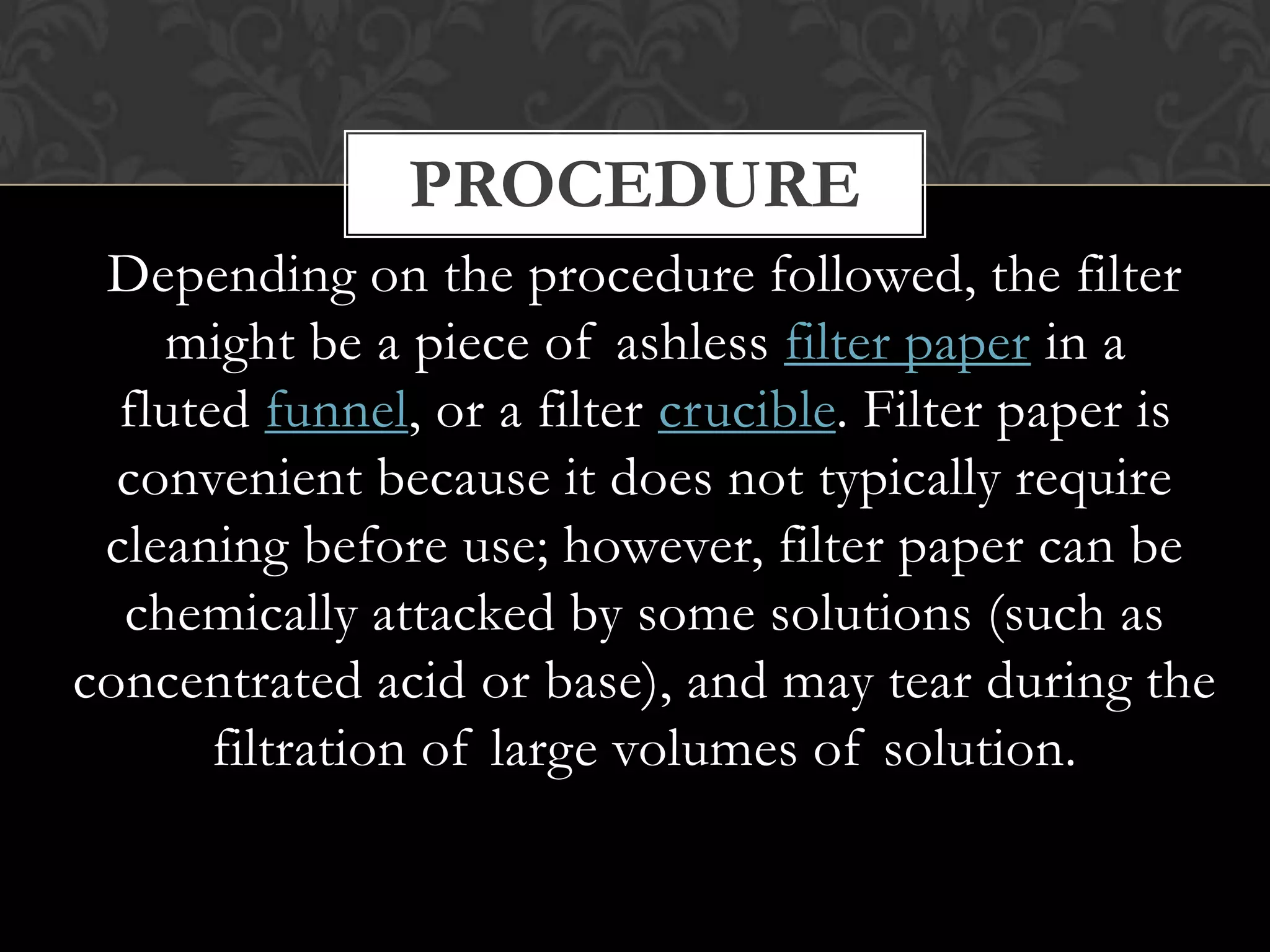 PROCEDURE
Depending on the procedure followed, the filter
might be a piece of ashless filter paper in a
fluted funnel, or a filter crucible. Filter paper is
convenient because it does not typically require
cleaning before use; however, filter paper can be
chemically attacked by some solutions (such as
concentrated acid or base), and may tear during the
filtration of large volumes of solution.

 