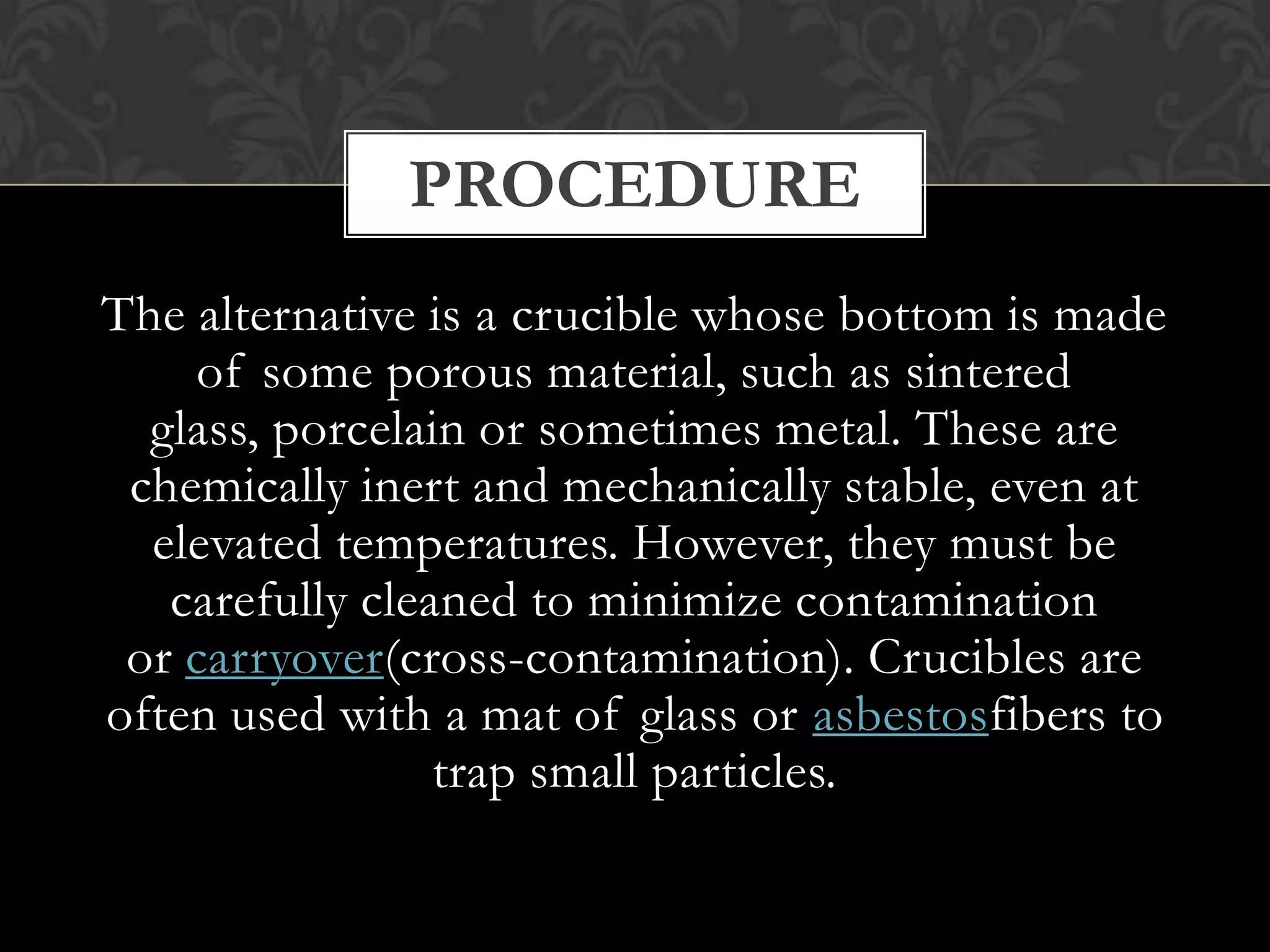 PROCEDURE
The alternative is a crucible whose bottom is made
of some porous material, such as sintered
glass, porcelain or sometimes metal. These are
chemically inert and mechanically stable, even at
elevated temperatures. However, they must be
carefully cleaned to minimize contamination
or carryover(cross-contamination). Crucibles are
often used with a mat of glass or asbestosfibers to
trap small particles.

 