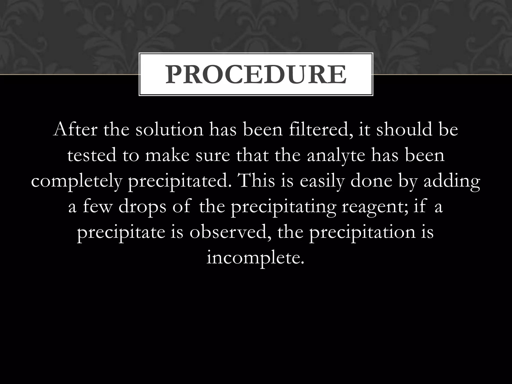 PROCEDURE
After the solution has been filtered, it should be
tested to make sure that the analyte has been
completely precipitated. This is easily done by adding
a few drops of the precipitating reagent; if a
precipitate is observed, the precipitation is
incomplete.

 