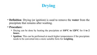 Drying
• Definition: Drying (or ignition) is used to remove the water from the
precipitate that remains after washing.
• Procedure:
• Drying can be done by heating the precipitate at 110°C to 120°C for 1 to 2
hours.
• Ignition: This can be performed at much higher temperatures if the precipitate
needs to be converted into a more suitable form for weighing.
 