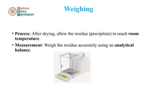 Weighing
• Process: After drying, allow the residue (precipitate) to reach room
temperature.
• Measurement: Weigh the residue accurately using an analytical
balance.
 