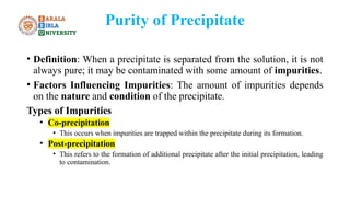 Purity of Precipitate
• Definition: When a precipitate is separated from the solution, it is not
always pure; it may be contaminated with some amount of impurities.
• Factors Influencing Impurities: The amount of impurities depends
on the nature and condition of the precipitate.
Types of Impurities
• Co-precipitation
• This occurs when impurities are trapped within the precipitate during its formation.
• Post-precipitation
• This refers to the formation of additional precipitate after the initial precipitation, leading
to contamination.
 