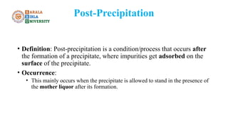Post-Precipitation
• Definition: Post-precipitation is a condition/process that occurs after
the formation of a precipitate, where impurities get adsorbed on the
surface of the precipitate.
• Occurrence:
• This mainly occurs when the precipitate is allowed to stand in the presence of
the mother liquor after its formation.
 