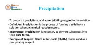 Precipitation
• To prepare a precipitate, add a precipitating reagent to the solution.
• Definition: Precipitation is the process of forming a solid from a
solution when a chemical reaction occurs.
• Importance: Precipitation is necessary to convert substances into
their pure forms.
• Example of Reagent: Dilute sulfuric acid (H₂SO₄) can be used as a
precipitating reagent.
 