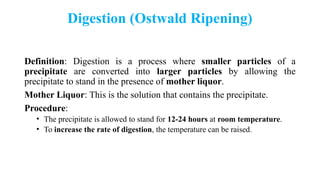 Digestion (Ostwald Ripening)
Definition: Digestion is a process where smaller particles of a
precipitate are converted into larger particles by allowing the
precipitate to stand in the presence of mother liquor.
Mother Liquor: This is the solution that contains the precipitate.
Procedure:
• The precipitate is allowed to stand for 12-24 hours at room temperature.
• To increase the rate of digestion, the temperature can be raised.
 