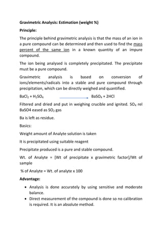 Gravimetric Analysis: Estimation (weight %)
Principle:
The principle behind gravimetric analysis is that the mass of an ion in
a pure compound can be determined and then used to find the mass
percent of the same ion in a known quantity of an impure
compound.
The ion being analysed is completely precipitated. The precipitate
must be a pure compound.
Gravimetric analysis is based on conversion of
ions/elements/radicals into a stable and pure compound through
precipitation, which can be directly weighed and quantified.
BaCl2 + H2SO4 BaSO4 + 2HCl
Filtered and dried and put in weighing crucible and ignited. SO4 rel
BaSO4 eased as SO2 gas
Ba is left as residue.
Basics:
Weight amount of Analyte solution is taken
It is precipitated using suitable reagent
Precipitate produced is a pure and stable compound.
Wt. of Analyte = [Wt of precipitate x gravimetric factor]/Wt of
sample
% of Analyte = Wt. of analyte x 100
Advantage:
 Analysis is done accurately by using sensitive and moderate
balance.
 Direct measurement of the compound is done so no calibration
is required. It is an absolute method.
 