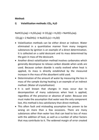 Method:
I) Volatilization methods: CO2, H2O
NaHCO3(aq) + H2SO4(aq) → CO2(g) + H2O(l) + NaHSO4(aq).
CO2(g) + 2 NaOH(s) → Na2CO3(s) + H2O(l)
 Volatilization methods can be either direct or indirect. Water
eliminated in a quantitative manner from many inorganic
substances by ignition is an example of a direct determination.
It is collected on a solid desiccant and its mass determined by
the gain in mass of the desiccant.
 Another direct volatilization method involves carbonates which
generally decompose to release carbon dioxide when acids are
used. Because carbon dioxide is easily evolved when heat is
applied, its mass is directly established by the measured
increase in the mass of the absorbent solid used.
 Determination of the amount of water by measuring the loss in
mass of the sample during heating is an example of an indirect
method. (Water of crystallization)
 It is well known that changes in mass occur due to
decomposition of many substances when heat is applied,
regardless of the presence or absence of water. Because one
must make the assumption that water was the only component
lost, this method is less satisfactory than direct methods.
 This often fault and misleading assumption has proven to be
wrong on more than a few occasions. There are many
substances other than water loss that can lead to loss of mass
with the addition of heat, as well as a number of other factors
that may contribute to it. The widened margin of error created
 