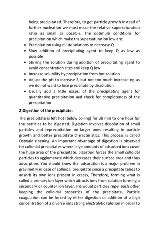 being precipitated. Therefore, to get particle growth instead of
further nucleation we must make the relative supersaturation
ratio as small as possible. The optimum conditions for
precipitation which make the supersaturation low are:
 Precipitation using dilute solutions to decrease Q
 Slow addition of precipitating agent to keep Q as low as
possible
 Stirring the solution during addition of precipitating agent to
avoid concentration sites and keep Q low
 Increase solubility by precipitation from hot solution
 Adjust the pH to increase S, but not too much increase np as
we do not want to lose precipitate by dissolution
 Usually add a little excess of the precipitating agent for
quantitative precipitation and check for completeness of the
precipitation
2)Digestion of the precipitate:
The precipitate is left hot (below boiling) for 30 min to one hour for
the particles to be digested. Digestion involves dissolution of small
particles and reprecipitation on larger ones resulting in particle
growth and better precipitate characteristics. This process is called
Ostwald ripening. An important advantage of digestion is observed
for colloidal precipitates where large amounts of adsorbed ions cover
the huge area of the precipitate. Digestion forces the small colloidal
particles to agglomerate which decreases their surface area and thus
adsorption. You should know that adsorption is a major problem in
gravimetry in case of colloidal precipitate since a precipitate tends to
adsorb its own ions present in excess, Therefore, forming what is
called a primary ion layer which attracts ions from solution forming a
secondary or counter ion layer. Individual particles repel each other
keeping the colloidal properties of the precipitate. Particle
coagulation can be forced by either digestion or addition of a high
concentration of a diverse ions strong electrolytic solution in order to
 