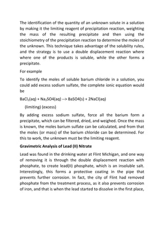 The identification of the quantity of an unknown solute in a solution
by making it the limiting reagent of precipitation reaction, weighting
the mass of the resulting precipitate and then using the
stoichiometry of the precipitation reaction to determine the moles of
the unknown. This technique takes advantage of the solubility rules,
and the strategy is to use a double displacement reaction where
where one of the products is soluble, while the other forms a
precipitate.
For example
To identify the moles of soluble barium chloride in a solution, you
could add excess sodium sulfate, the complete ionic equation would
be
BaCl2(aq) + Na2SO4(aq) --> BaSO4(s) + 2NaCl(aq)
(limiting) (excess)
By adding excess sodium sulfate, force all the barium form a
precipitate, which can be filtered, dried, and weighed. Once the mass
is known, the moles barium sulfate can be calculated, and from that
the moles (or mass) of the barium chloride can be determined. For
this to work, the unknown must be the limiting reagent.
Gravimetric Analysis of Lead (II) Nitrate
Lead was found in the drinking water at Flint Michigan, and one way
of removing it is through the double displacement reaction with
phosphate, to create lead(II) phosphate, which is an insoluble salt.
Interestingly, this forms a protective coating in the pipe that
prevents further corrosion. In fact, the city of Flint had removed
phosphate from the treatment process, as it also prevents corrosion
of iron, and that is when the lead started to dissolve in the first place,
 
