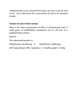 Dissolved lead can be removed from water, but even it can be used
in the lab to determine the concentration of lead in an unknown
sample.
Analysis of Lead in Water Sample.
What is the molar concentration of Pb+2 in contaminated water if
14.06 grams of Pb3(PO4)2(s) precipitates out of 1.00 liter of a
lead(II)chloride solution
Solution
The unbalanced equation is:
Pb(NO3)2(aq) + Na3PO4(aq) → Pb3(PO4)2(s) + NaNO3(aq)
3Pb+2
(aq)unknown+2PO4
-3
(aq)excess → Pb3(PO4)2(aq)m = 14.06g
 