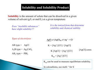 Solubility and Solubility Product
Solubility is the amount of solute that can be dissolved in a given
volume of solvent (g/L or mol/L) at a given temprature
Even “insoluble substances”
have slight solubility!!!
Types of electrolytes
AB type = AgCl
A2B type = Ag2CrO4
AB2 type = PBI2
It is the ionized form that determine
solubility and chemical stability
Ksp = [Ag+] [Cl-]
K = [Ag+] [Cl-] / [AgCl]
K [AgCl] = [Ag+] [Cl-]
[AgCl] const.
Ksp can be used to measure equilibrium solubility.
In calcualtions, use molL-1 for S
 