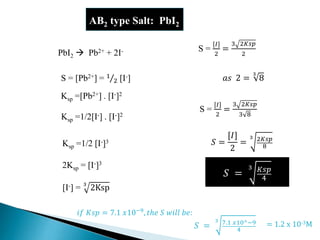 AB2 type Salt: PbI2
PbI2  Pb2+ + 2I-
S = [Pb2+] = 1
2 [I-]
Ksp =[Pb2+] . [I-]2
Ksp =1/2 [I-]3
Ksp =1/2[I-] . [I-]2
2Ksp = [I-]3
[I-] = 3
2Ksp
S =
[𝐼]
2
=
3 2𝐾𝑠𝑝
2
S =
[𝐼]
2
=
3 2𝐾𝑠𝑝
3 8
𝑆 =
[𝐼]
2
=
3 2𝐾𝑠𝑝
8
𝑎𝑠 2 =
3
8
𝑆 =
3 𝐾𝑠𝑝
4
𝑆 =
3 7.1 𝑥10^−9
4
= 1.2 x 10-3M
𝑖𝑓 𝐾𝑠𝑝 = 7.1 𝑥10−9, 𝑡ℎ𝑒 𝑆 𝑤𝑖𝑙𝑙 𝑏𝑒:
 