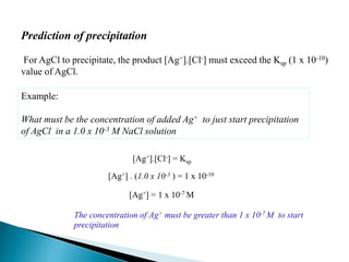 Prediction of precipitation
For AgCl to precipitate, the product [Ag+].[Cl-] must exceed the Ksp (1 x 10-10)
value of AgCl.
Example:
What must be the concentration of added Ag+ to just start precipitation
of AgCl in a 1.0 x 10-3 M NaCl solution
[Ag+] . (1.0 x 10-3 ) = 1 x 10-10
[Ag+] = 1 x 10-7 M
[Ag+].[Cl-] = Ksp
The concentration of Ag+ must be greater than 1 x 10-7 M to start
precipitation
 