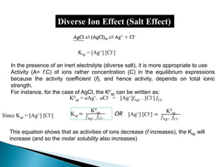 Diverse Ion Effect (Salt Effect)
Since Ksp = [Ag+] [Cl-]
In the presence of an inert electrolyte (diverse salt), it is more appropriate to use
Activity (A= f.C) of ions rather concentration (C) in the equilibrium expressions
because the activity coefficient (f), and hence activity, depends on total ionic
strength.
For instance, for the case of AgCl, the K0
sp can be written as:
K0
sp = aAg+. aCl- = [Ag+]fAg+ . [Cl-] fCl-
Ksp = [Ag+] [Cl-]
Ksp =
K0
sp
fAg+ . fCl−
[Ag+] [Cl-] =
K0
sp
fAg+ . fCl−
OR
This equation shows that as activities of ions decrease (f increases), the Ksp will
increase (and so the molar solubility also increases)
 