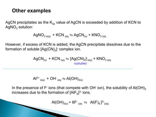 Other examples
AgNO3 (aq) + KCN (aq ⇋ AgCN(s) + KNO3 (aq
However, if excess of KCN is added, the AgCN precipitate dissolves due to the
formation of soluble [Ag(CN)2]- complex ion.
AgCN precipitates as the Ksp value of AgCN is exceeded by addition of KCN to
AgNO3 solution:
AgCN(s) + KCN (aq ⇋ [Ag(CN)2]-
(aq) + KNO3 (aq
(soluble)
Al3+
(aq) + OH-
(aq ⇋ Al(OH)3(s)
In the presence of F- ions (that compete with OH- ion), the solubility of Al(OH)3
increases due to the formation of [AlF6]3- ions.
Al(OH)3(s) + 6F-
(aq ⇋ Al(F)6 ]3-
(aq)
 