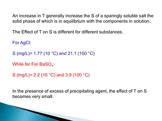 An increase in T generally increase the S of a sparingly soluble salt the
solid phase of which is in equilibrium with the components in solution.
The Effect of T on S is different for different substances.
For AgCl:
S (mg/L)= 1.77 (10 °C) and 21.1 (100 °C)
While for For BaSO4:
S (mg/L)= 2.2 (10 °C) and 3.9 (100 °C)
In the presence of excess of precipitating agent, the effect of T on S
becomes very small.
 