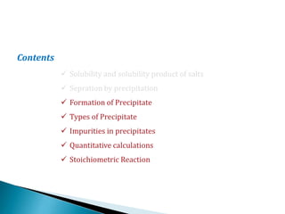 Contents
 Solubility and solubility product of salts
 Sepration by precipitation
 Formation of Precipitate
 Types of Precipitate
 Impurities in precipitates
 Quantitative calculations
 Stoichiometric Reaction
 