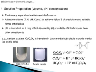 1. Solution Preparation (volume, pH, concentration)
Steps involved in Gravimetric Analysis…
 Preliminary separation to eliminate interferences
 Adjust conditions (T, V, pH, Conc.) to achieve (i) low S of precipitate and suitable
forms of filtrations
 pH is important as it may affect (i) solubility (ii) possibility of interferences from
other constituents
e.g., calcium oxalate, CaC2O4, is insoluble in basic media but soluble in acidic media
(as oxalic acid)
Basic media Acidic media
 