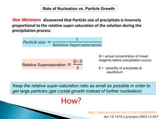 Rate of Nucleation vs. Particle Growth
Relative Supersaturation =
𝑄−𝑆
𝑆
Von Weimarn discovered that Particle size of precipitate is inversely
proportional to the relative super-saturation of the solution during the
precipitation process
Q = actual concentration of mixed
reagents before precipitation occurs
S = solubility of precipitate at
equilibrium
Keep the relative super-saturation ratio as small as possible in order to
get large particles (get crystal growth instead of further nucleation)
Particle size =
1
𝑅𝑒𝑙𝑎𝑡𝑖𝑣𝑒 𝑆𝑢𝑝𝑒𝑟𝑠𝑎𝑡𝑢𝑟𝑎𝑡𝑖𝑜𝑛
How?
doi:10.1016/j.jcrysgro.2003.12.047
https://pubs.acs.org/doi/abs/10.1021/cr60006a002
 